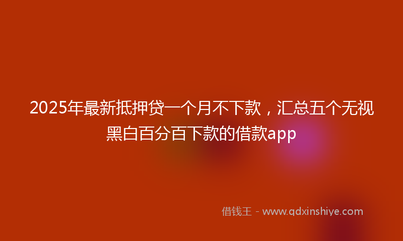 2025年最新抵押贷一个月不下款，汇总五个无视黑白百分百下款的借款app