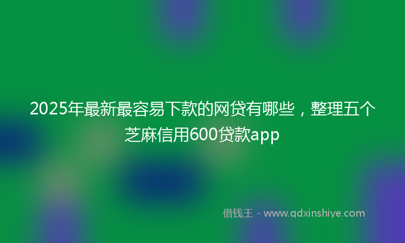 2025年最新最容易下款的网贷有哪些，整理五个芝麻信用600贷款app