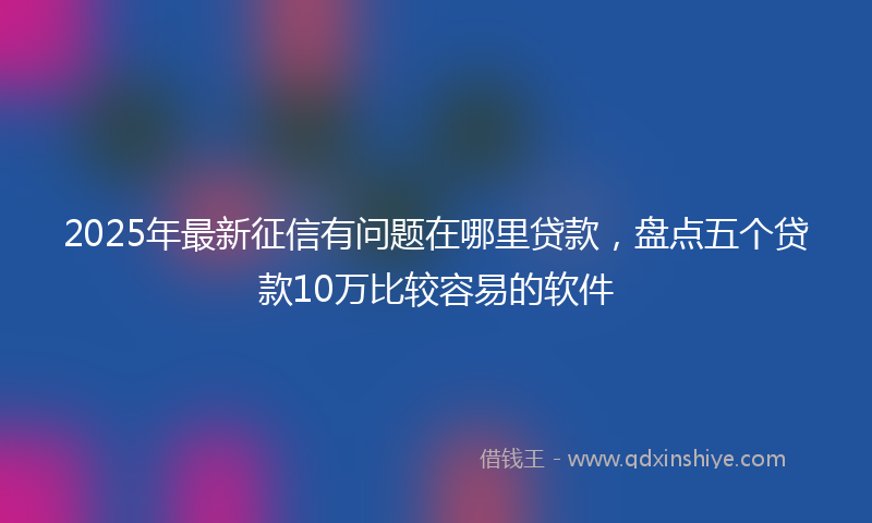 2025年最新征信有问题在哪里贷款，盘点五个贷款10万比较容易的软件