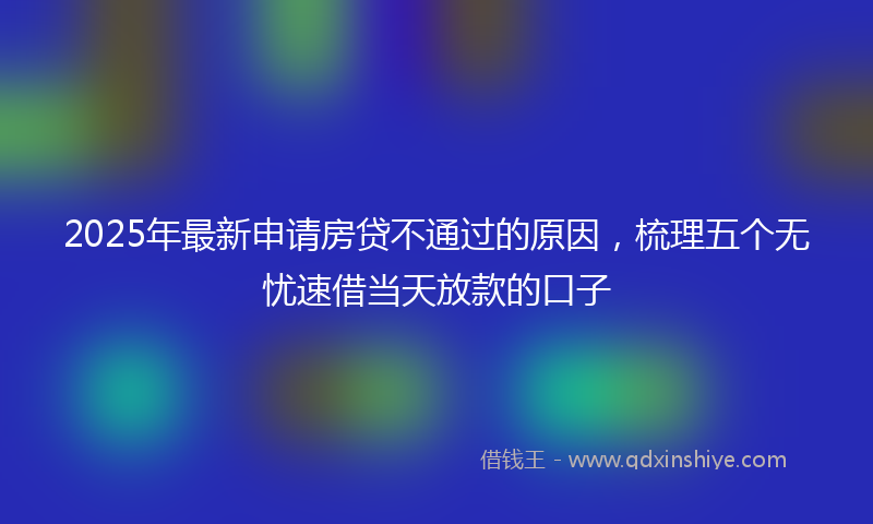 2025年最新申请房贷不通过的原因，梳理五个无忧速借当天放款的口子