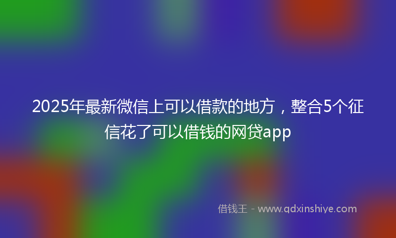 2025年最新微信上可以借款的地方，整合5个征信花了可以借钱的网贷app
