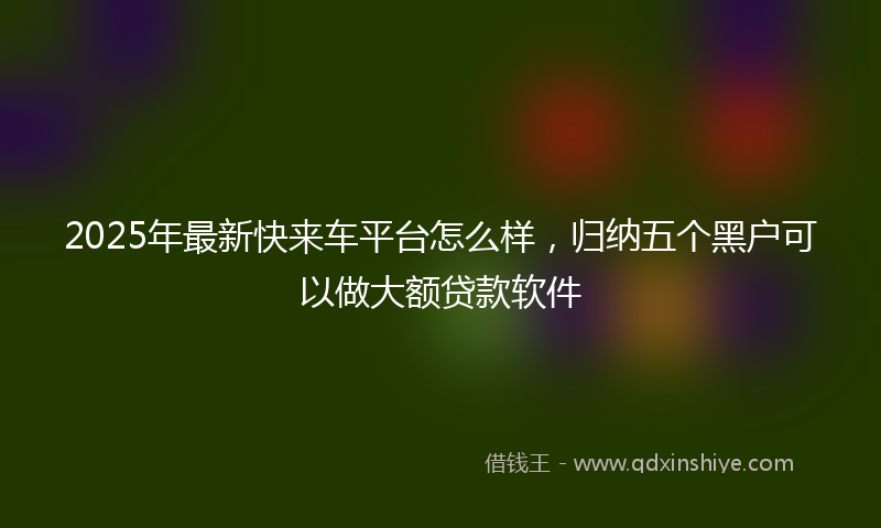 2025年最新快来车平台怎么样，归纳五个黑户可以做大额贷款软件