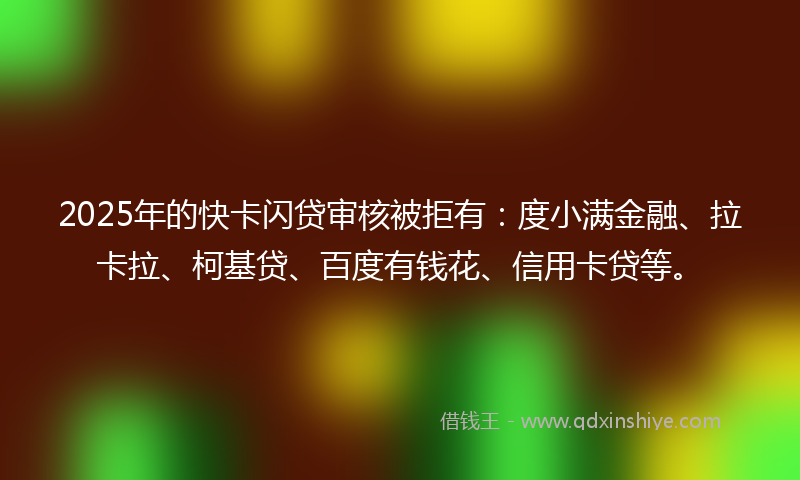 2025年的快卡闪贷审核被拒有：度小满金融、拉卡拉、柯基贷、百度有钱花、信用卡贷等。