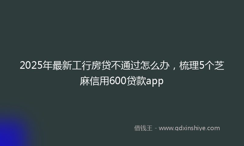 2025年最新工行房贷不通过怎么办，梳理5个芝麻信用600贷款app
