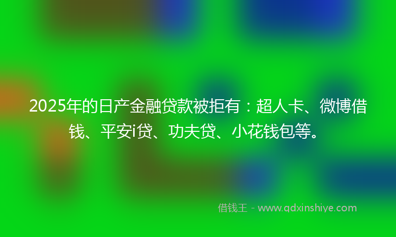 2025年的日产金融贷款被拒有：超人卡、微博借钱、平安i贷、功夫贷、小花钱包等。
