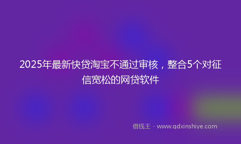 2025年最新快贷淘宝不通过审核，整合5个对征信宽松的网贷软件
