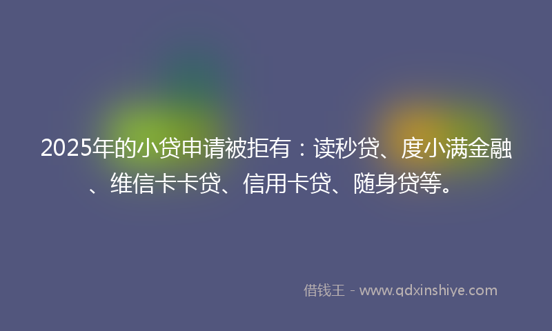 2025年的小贷申请被拒有：读秒贷、度小满金融、维信卡卡贷、信用卡贷、随身贷等。
