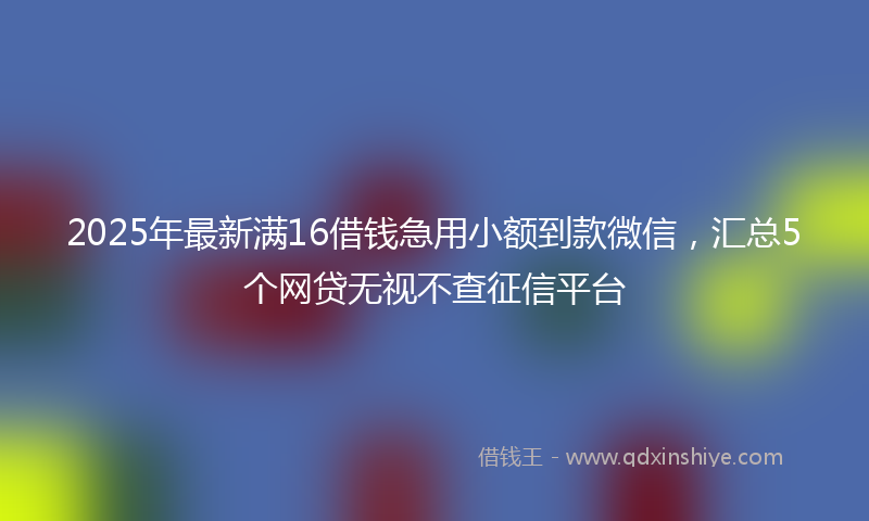 2025年最新满16借钱急用小额到款微信，汇总5个网贷无视不查征信平台