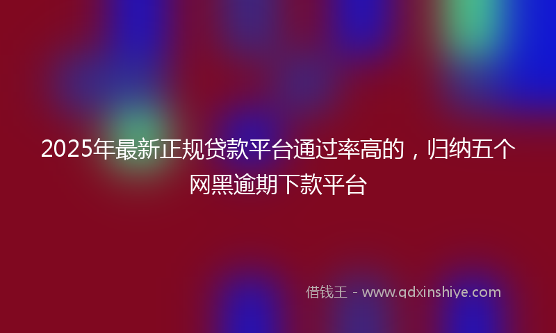 2025年最新正规贷款平台通过率高的，归纳五个网黑逾期下款平台