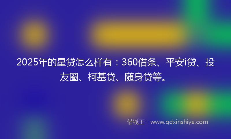 2025年的星贷怎么样有：360借条、平安i贷、投友圈、柯基贷、随身贷等。