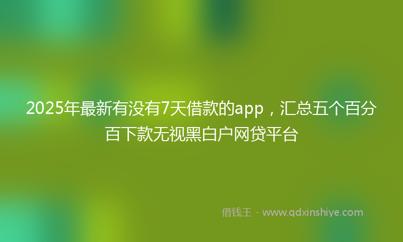 2025年最新有没有7天借款的app，汇总五个百分百下款无视黑白户网贷平台