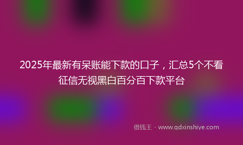 2025年最新有呆账能下款的口子，汇总5个不看征信无视黑白百分百下款平台