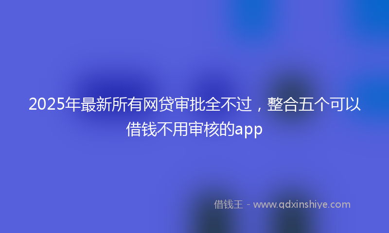 2025年最新所有网贷审批全不过，整合五个可以借钱不用审核的app