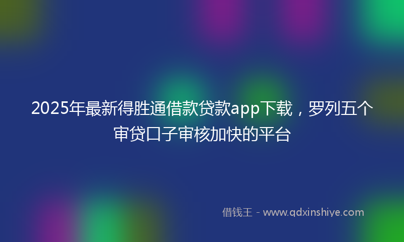 2025年最新得胜通借款贷款app下载，罗列五个审贷口子审核加快的平台