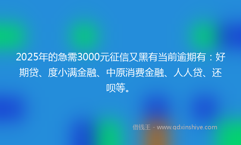 2025年的急需3000元征信又黑有当前逾期有：好期贷、度小满金融、中原消费金融、人人贷、还呗等。