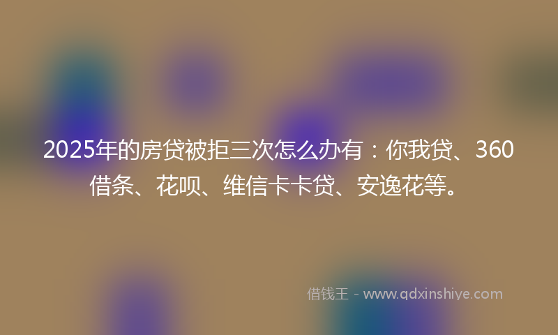 2025年的房贷被拒三次怎么办有：你我贷、360借条、花呗、维信卡卡贷、安逸花等。