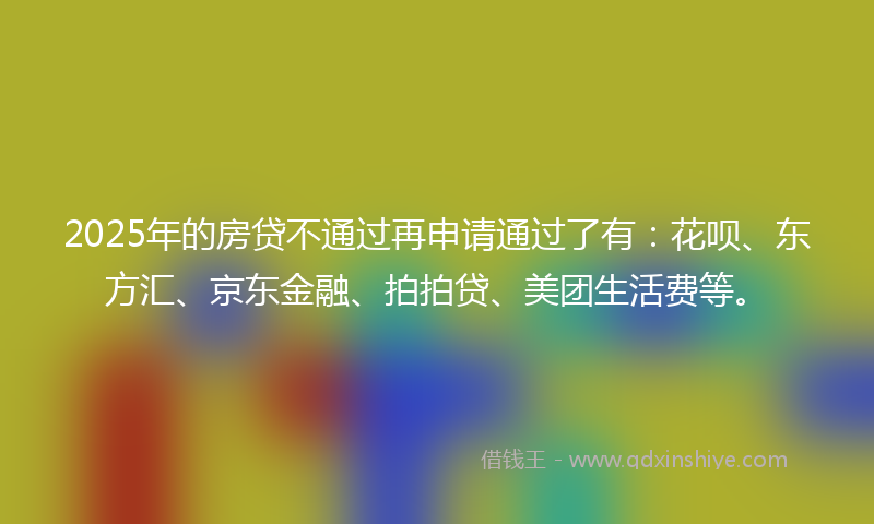 2025年的房贷不通过再申请通过了有：花呗、东方汇、京东金融、拍拍贷、美团生活费等。