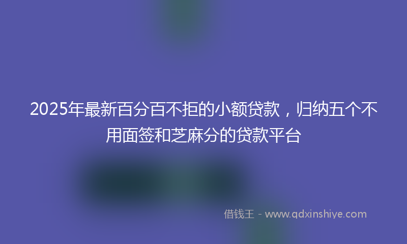 2025年最新百分百不拒的小额贷款，归纳五个不用面签和芝麻分的贷款平台