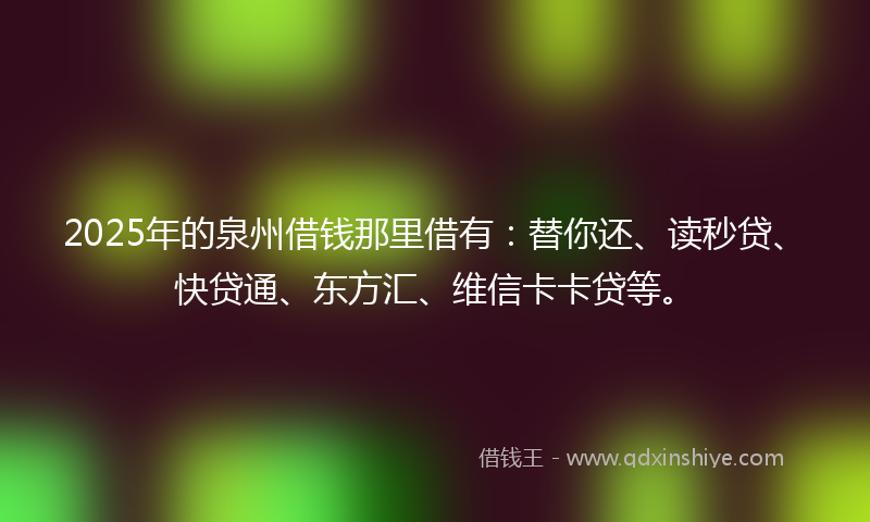 2025年的泉州借钱那里借有：替你还、读秒贷、快贷通、东方汇、维信卡卡贷等。