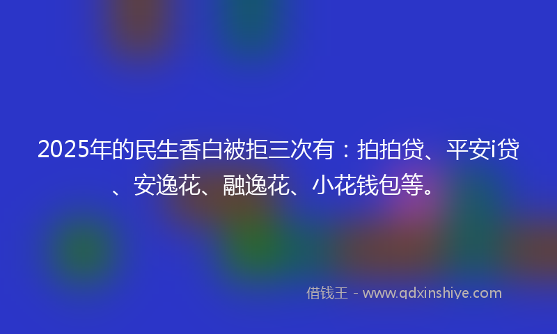2025年的民生香白被拒三次有：拍拍贷、平安i贷、安逸花、融逸花、小花钱包等。