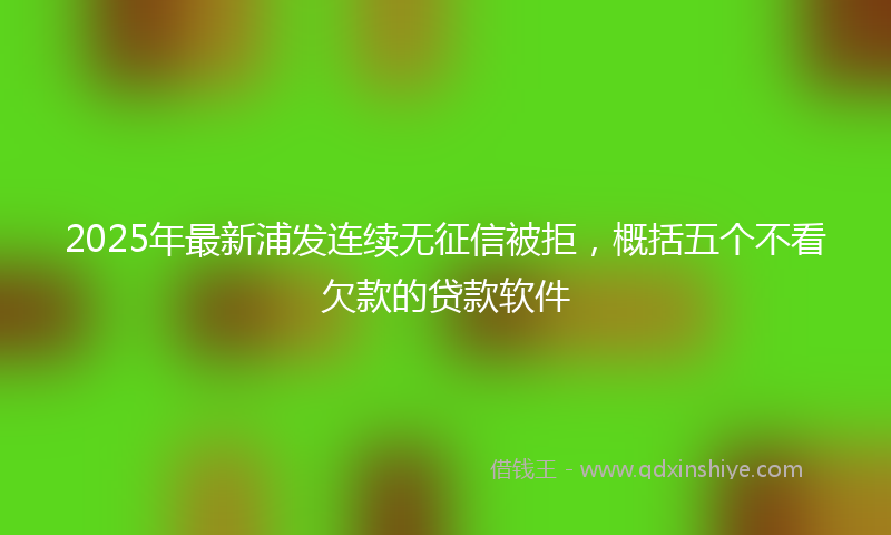 2025年最新浦发连续无征信被拒，概括五个不看欠款的贷款软件