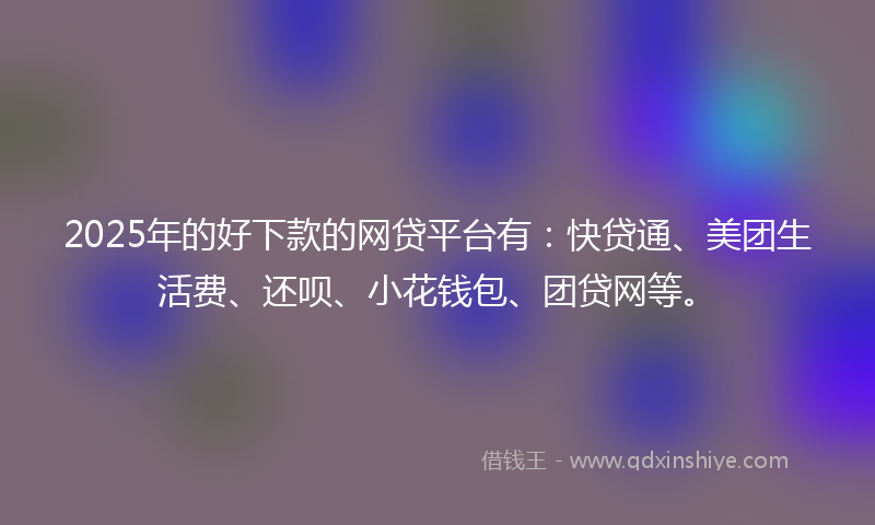 2025年的好下款的网贷平台有：快贷通、美团生活费、还呗、小花钱包、团贷网等。