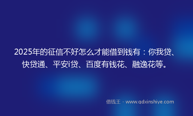 2025年的征信不好怎么才能借到钱有：你我贷、快贷通、平安i贷、百度有钱花、融逸花等。