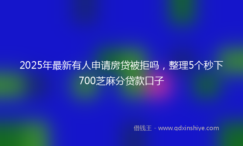 2025年最新有人申请房贷被拒吗，整理5个秒下700芝麻分贷款口子