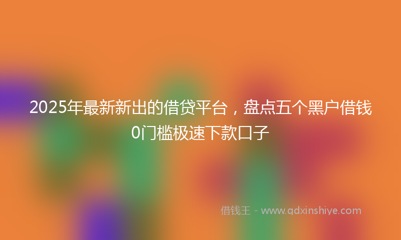 2025年最新新出的借贷平台，盘点五个黑户借钱0门槛极速下款口子