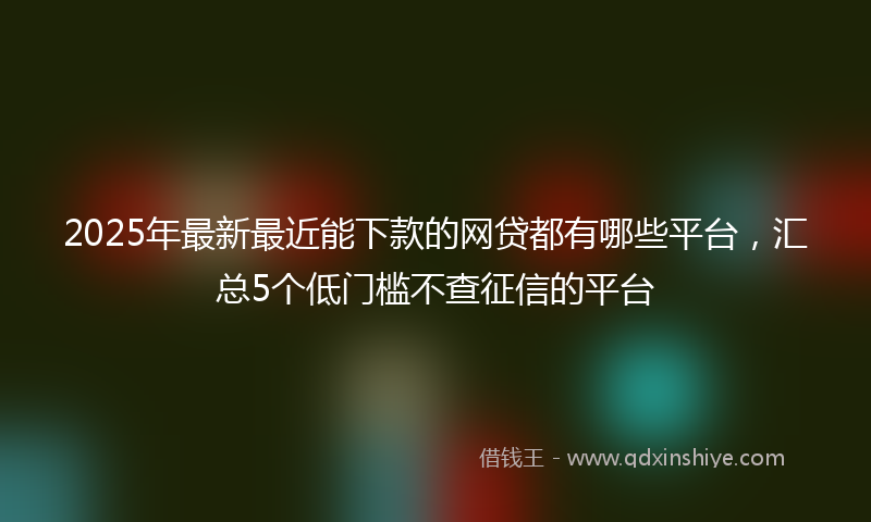 2025年最新最近能下款的网贷都有哪些平台，汇总5个低门槛不查征信的平台