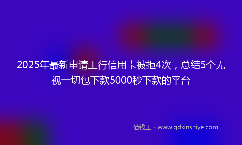 2025年最新申请工行信用卡被拒4次，总结5个无视一切包下款5000秒下款的平台