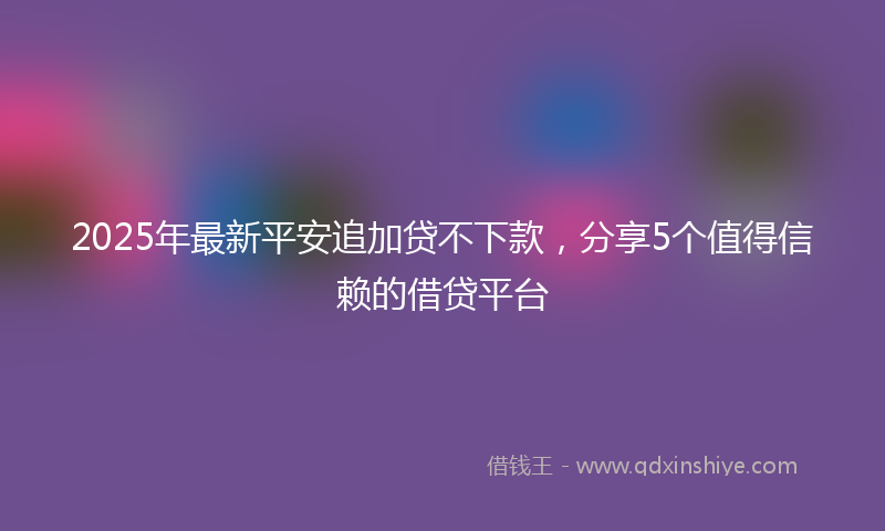 2025年最新平安追加贷不下款，分享5个值得信赖的借贷平台