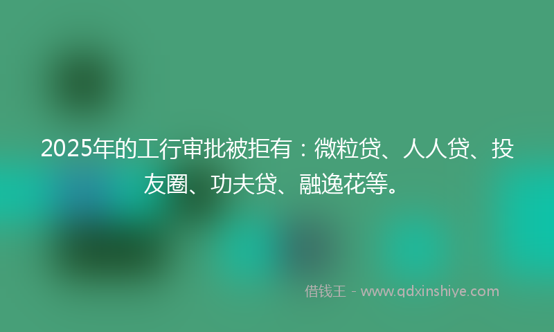 2025年的工行审批被拒有：微粒贷、人人贷、投友圈、功夫贷、融逸花等。
