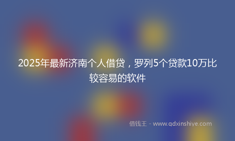 2025年最新济南个人借贷，罗列5个贷款10万比较容易的软件