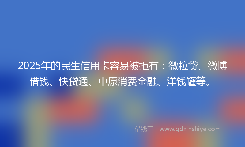 2025年的民生信用卡容易被拒有：微粒贷、微博借钱、快贷通、中原消费金融、洋钱罐等。