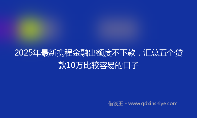 2025年最新携程金融出额度不下款，汇总五个贷款10万比较容易的口子