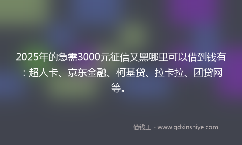 2025年的急需3000元征信又黑哪里可以借到钱有：超人卡、京东金融、柯基贷、拉卡拉、团贷网等。