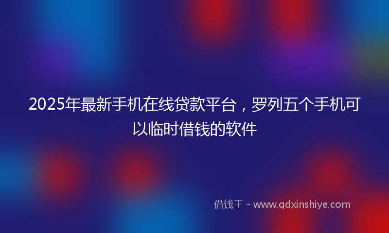 2025年最新手机在线贷款平台，罗列五个手机可以临时借钱的软件