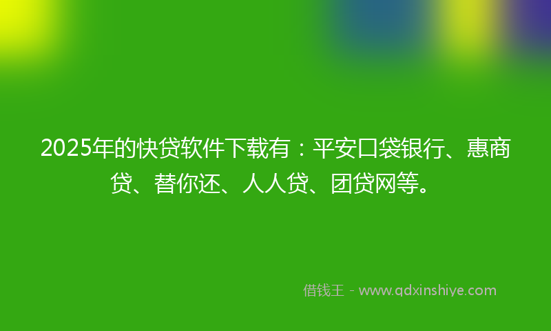 2025年的快贷软件下载有：平安口袋银行、惠商贷、替你还、人人贷、团贷网等。