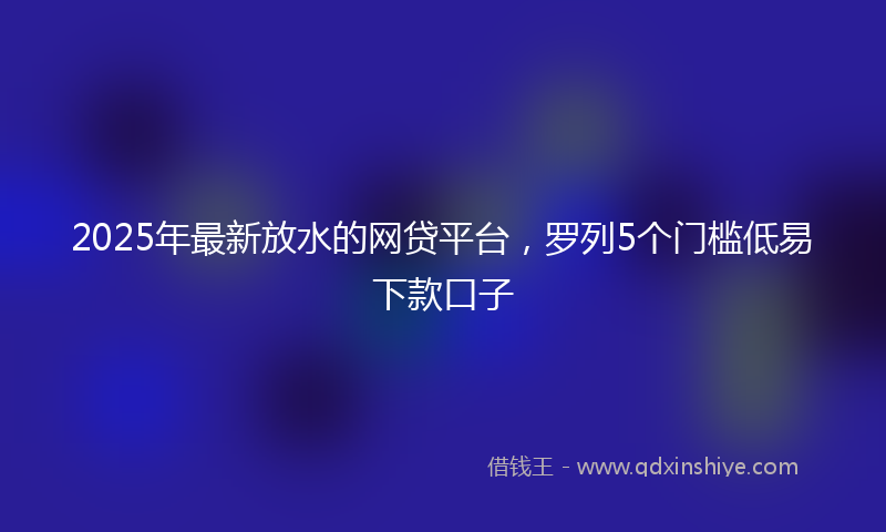 2025年最新放水的网贷平台，罗列5个门槛低易下款口子