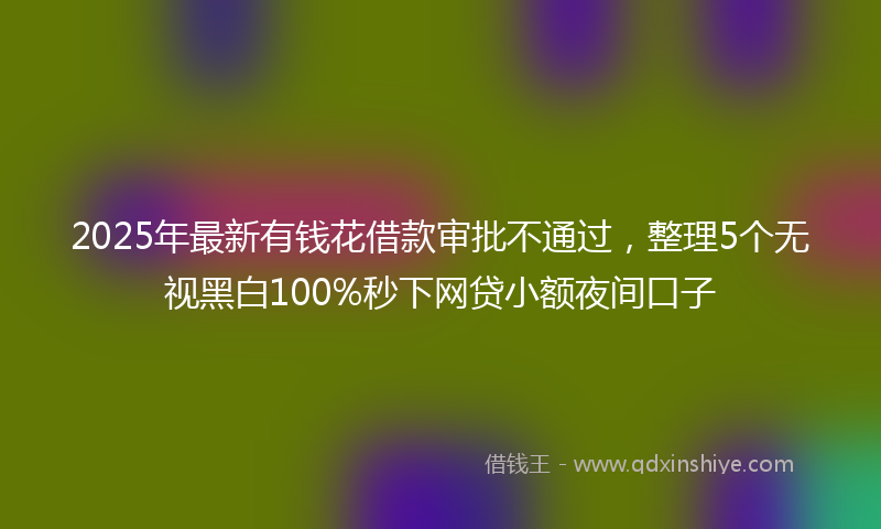 2025年最新有钱花借款审批不通过，整理5个无视黑白100%秒下网贷小额夜间口子