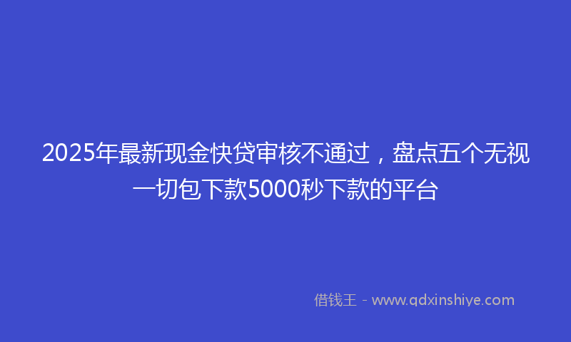 2025年最新现金快贷审核不通过，盘点五个无视一切包下款5000秒下款的平台