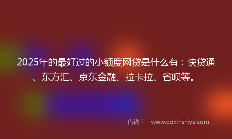 2025年的最好过的小额度网贷是什么有：快贷通、东方汇、京东金融、拉卡拉、省呗等。