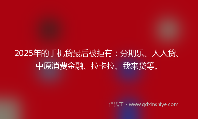 2025年的手机贷最后被拒有：分期乐、人人贷、中原消费金融、拉卡拉、我来贷等。