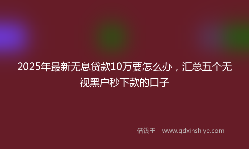 2025年最新无息贷款10万要怎么办，汇总五个无视黑户秒下款的口子