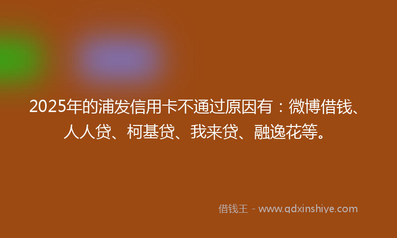 2025年的浦发信用卡不通过原因有：微博借钱、人人贷、柯基贷、我来贷、融逸花等。