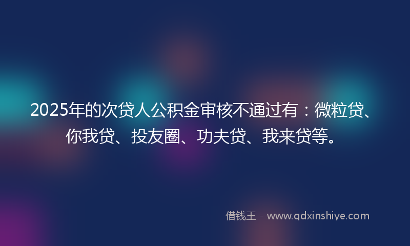 2025年的次贷人公积金审核不通过有：微粒贷、你我贷、投友圈、功夫贷、我来贷等。