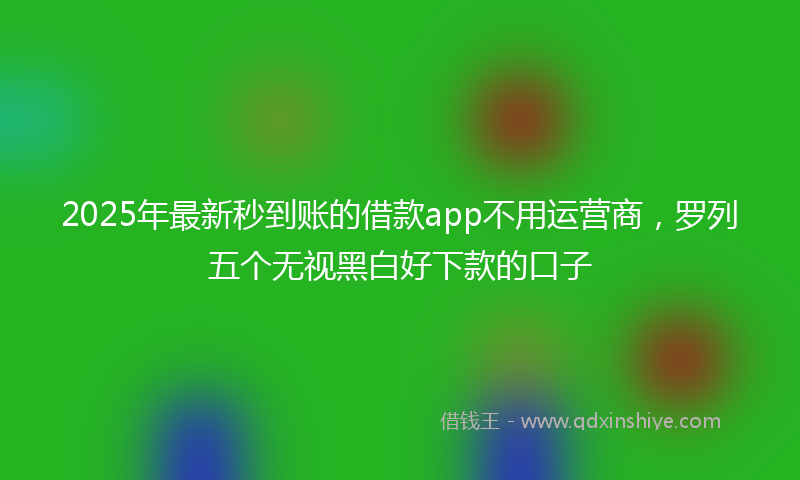 2025年最新秒到账的借款app不用运营商，罗列五个无视黑白好下款的口子