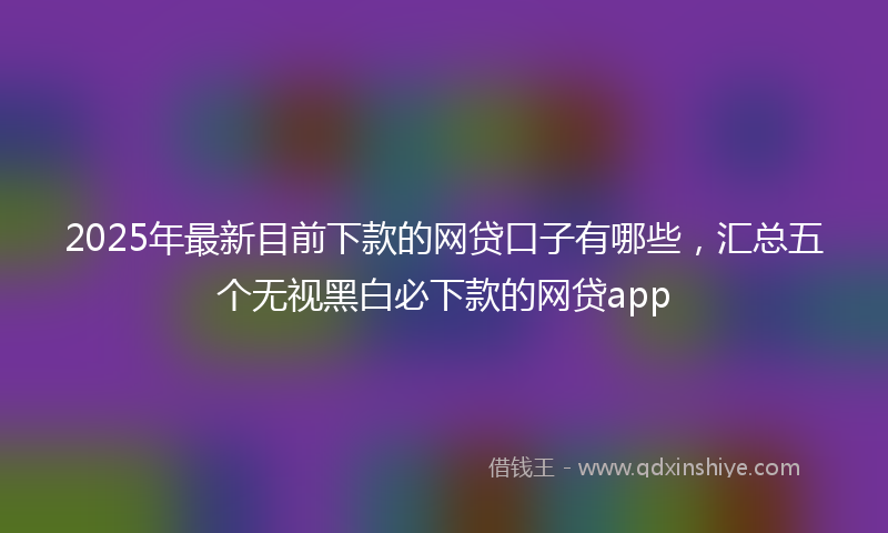 2025年最新目前下款的网贷口子有哪些，汇总五个无视黑白必下款的网贷app