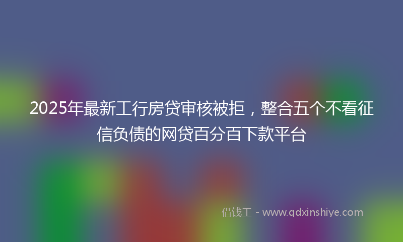 2025年最新工行房贷审核被拒，整合五个不看征信负债的网贷百分百下款平台